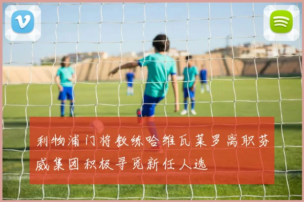 利物浦门将教练哈维瓦莱罗离职芬威集团积极寻觅新任人选