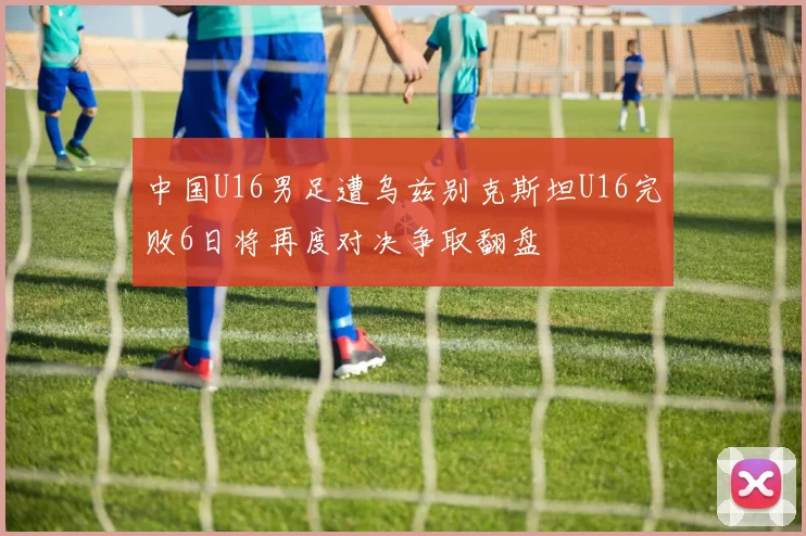 中国U16男足遭乌兹别克斯坦U16完败6日将再度对决争取翻盘