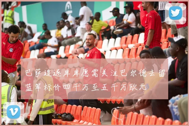巴萨追逐库库愿需关注巴尔德去留蓝军标价四千万至五千万欧元