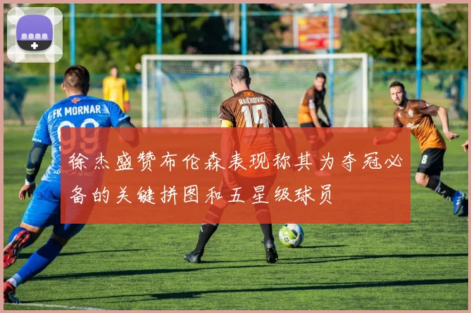 徐杰盛赞布伦森表现称其为夺冠必备的关键拼图和五星级球员