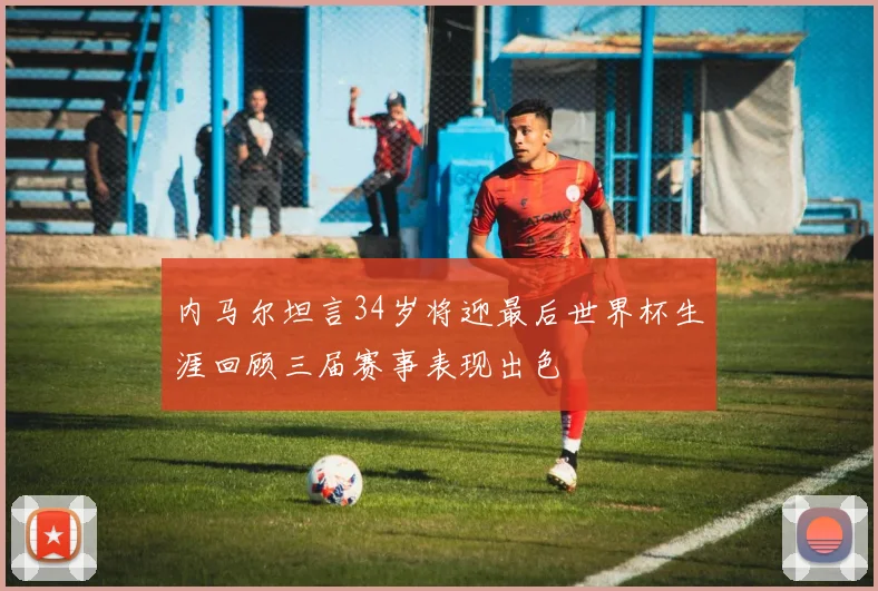 内马尔坦言34岁将迎最后世界杯生涯回顾三届赛事表现出色