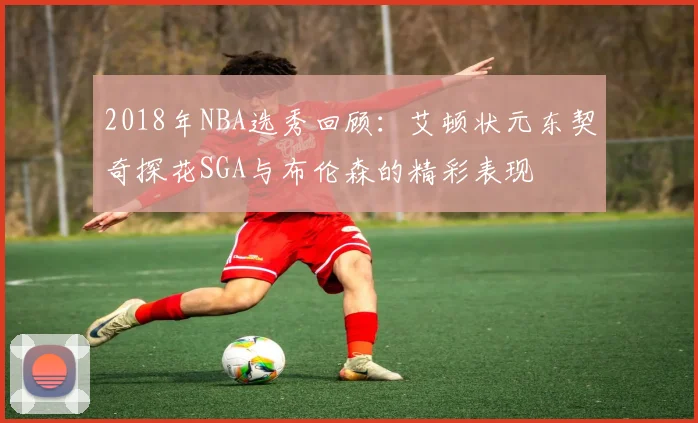 2018年NBA选秀回顾：艾顿状元东契奇探花SGA与布伦森的精彩表现