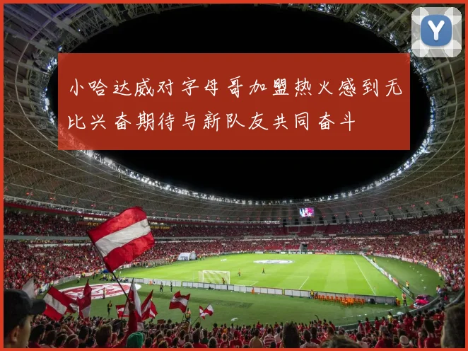 小哈达威对字母哥加盟热火感到无比兴奋期待与新队友共同奋斗