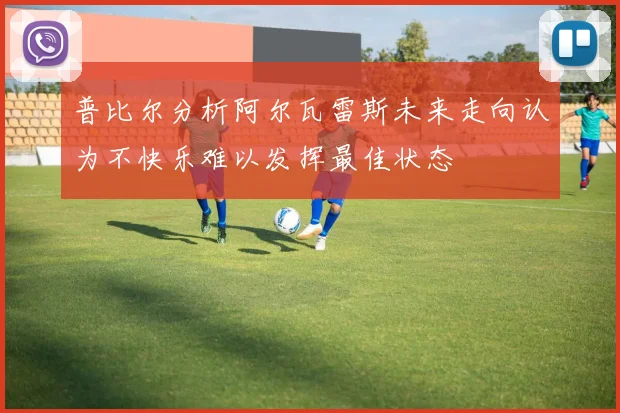 普比尔分析阿尔瓦雷斯未来走向认为不快乐难以发挥最佳状态