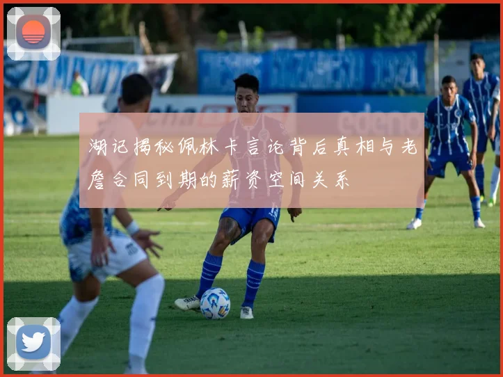 湖记揭秘佩林卡言论背后真相与老詹合同到期的薪资空间关系