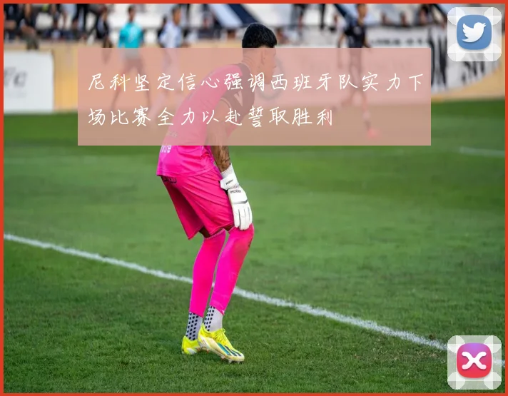 尼科坚定信心强调西班牙队实力下场比赛全力以赴誓取胜利