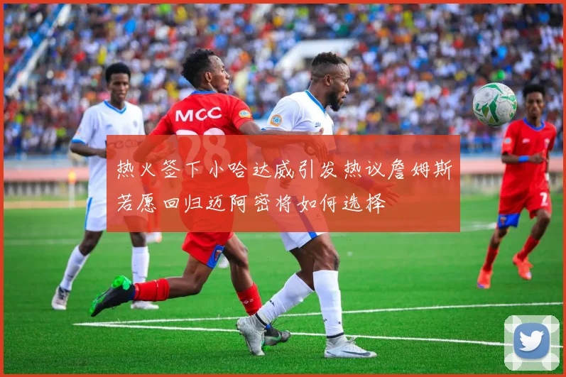 热火签下小哈达威引发热议詹姆斯若愿回归迈阿密将如何选择