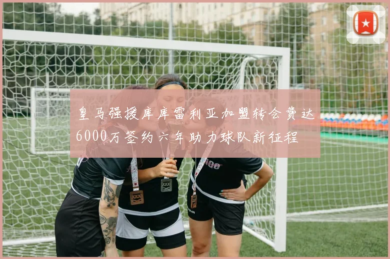 皇马强援库库雷利亚加盟转会费达6000万签约六年助力球队新征程